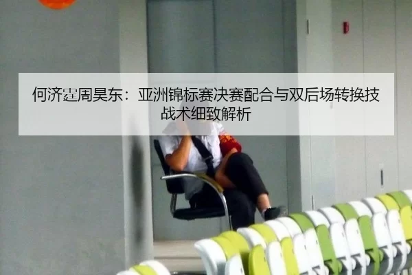 何济霆周昊东：亚洲锦标赛决赛配合与双后场转换技战术细致解析