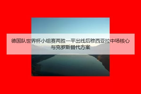 德国队世界杯小组赛两胜一平出线后穆西亚拉中场核心与克罗斯替代方案