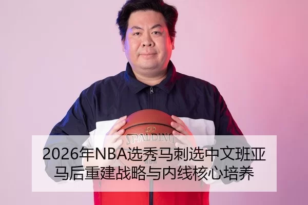 2026年NBA选秀马刺选中文班亚马后重建战略与内线核心培养