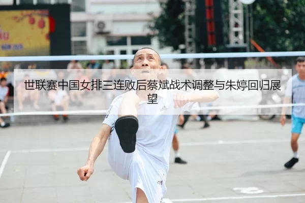 世联赛中国女排三连败后蔡斌战术调整与朱婷回归展望